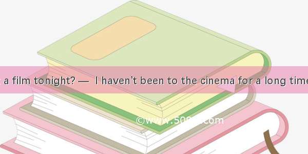 — How about a film tonight? —  I haven’t been to the cinema for a long time.A. Yes  thank