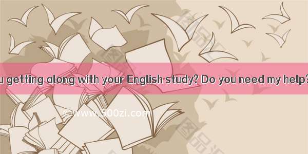 -- How are you getting along with your English study? Do you need my help?-   but I thi