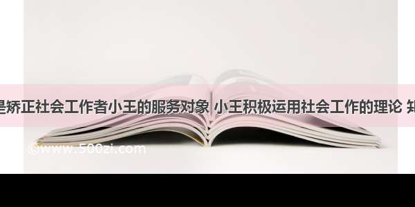 罪犯小张是矫正社会工作者小王的服务对象 小王积极运用社会工作的理论 知识和方法 