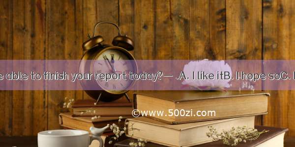 — Will you be able to finish your report today?— .A. I like itB. I hope soC. I’ll do soD.