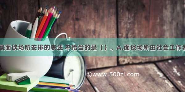 下列关于接案面谈场所安排的表述 不恰当的是（）。A.面谈场所由社会工作者自行决定即