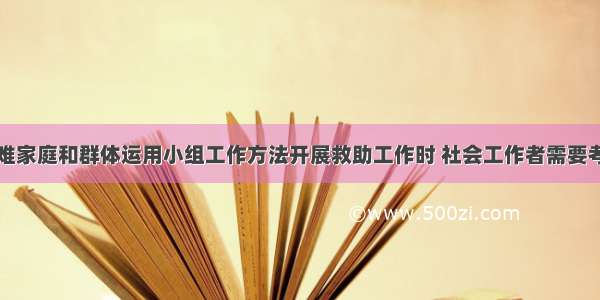 针对社区困难家庭和群体运用小组工作方法开展救助工作时 社会工作者需要考虑的基本工