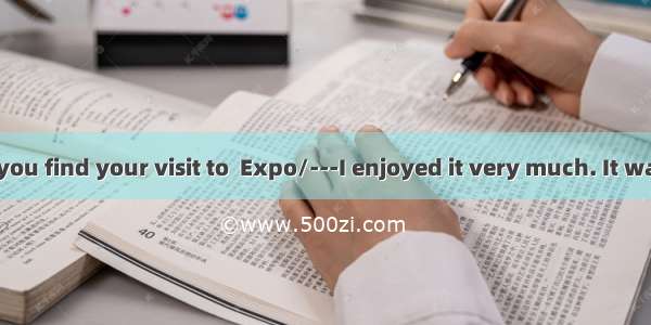 ---How did you find your visit to  Expo/---I enjoyed it very much. It was  that I had