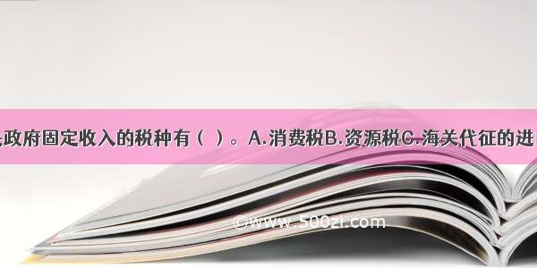 下列属于中央政府固定收入的税种有（）。A.消费税B.资源税C.海关代征的进口环节增值税