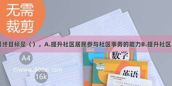 社区工作的最终目标是（）。A.提升社区居民参与社区事务的能力B.提升社区居民意识C.提