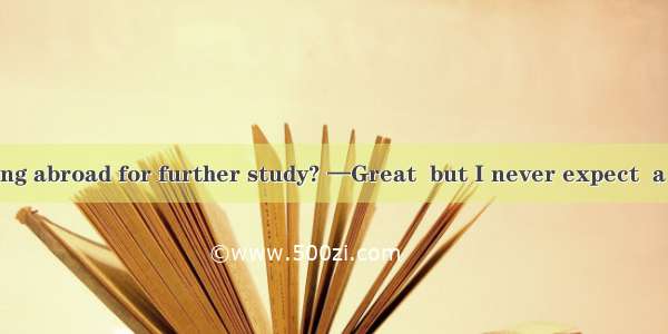 —What about going abroad for further study? —Great  but I never expect  a chance for me be