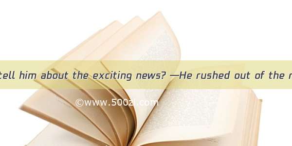 —Why didn’t you tell him about the exciting news? —He rushed out of the room  I could say