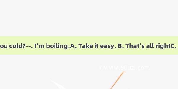 -Aren’t you cold?--. I’m boiling.A. Take it easy. B. That’s all rightC. Not a littl