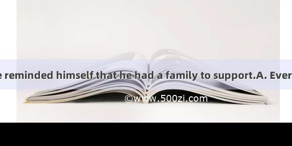 he felt like   he reminded himself that he had a family to support.A. Every time ; giving