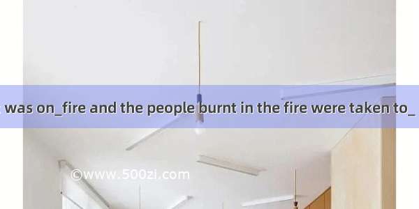 The restaurant was on_fire and the people burnt in the fire were taken to_ hospital.A. the