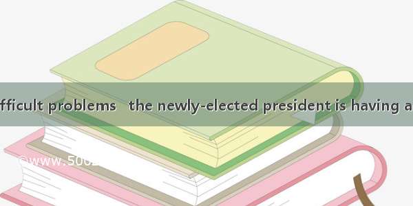 With a lot of difficult problems   the newly-elected president is having a hard time.A. se