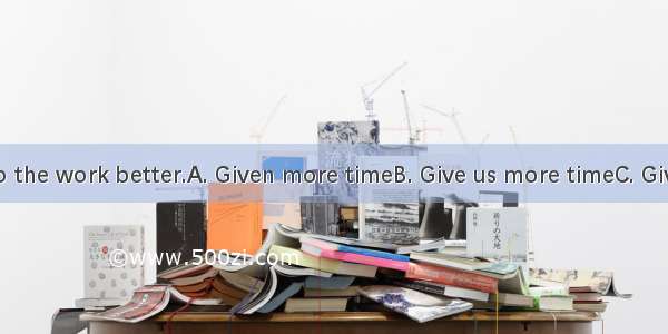 and we will do the work better.A. Given more timeB. Give us more timeC. Giving us more t