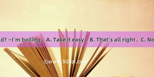 —Aren’t you cold? —I’m boiling．A. Take it easy．B. That’s all right．C. Not a little．D. Far