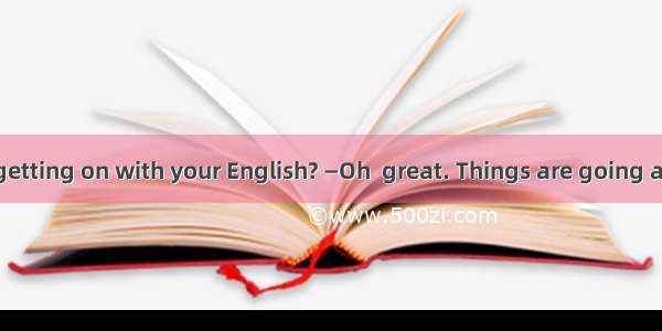 —How are you getting on with your English? —Oh  great. Things are going as well as .A. pla