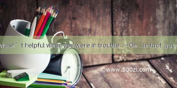 —I’m sorry. I wasn’t helpful when you were in trouble. —Oh  . In fact  you did help me a