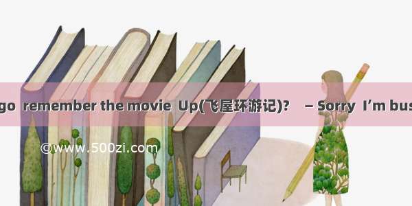 — Hey  buddy  let’s go  remember the movie  Up(飞屋环游记)?　— Sorry  I’m busy .How about  ?A. e