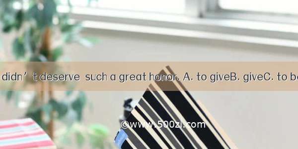 He felt that he didn’t deserve  such a great honor. A. to giveB. giveC. to be givenD. givi