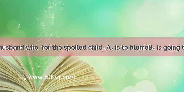 I feel it is your husband who  for the spoiled child .A. is to blameB. is going to blameC.