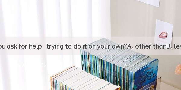 Why didn’t you ask for help   trying to do it on your own?A. other thanB. less thanC. mor