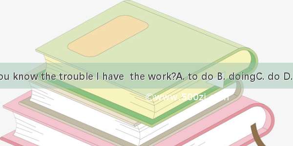 Do you know the trouble I have  the work?A. to do B. doingC. do D. done