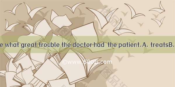 You can’t imagine what great trouble the doctor had  the patient.A. treatsB. treatingC. to