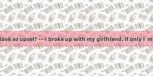 -Why do you look so upset? ---I broke up with my girlfriend. If only I  more about her.