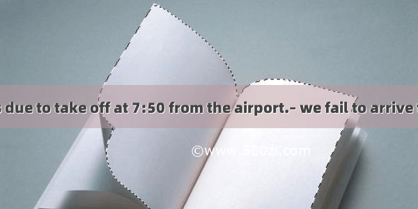 –The plane is due to take off at 7:50 from the airport.– we fail to arrive there in time.