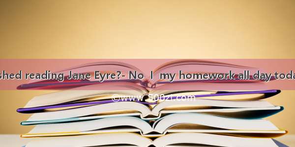 Have you finished reading Jane Eyre?- No  I  my homework all day today. A am doing