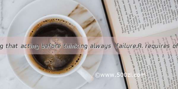 There is a saying that acting before thinking always  failure.A. requires ofB. results fro