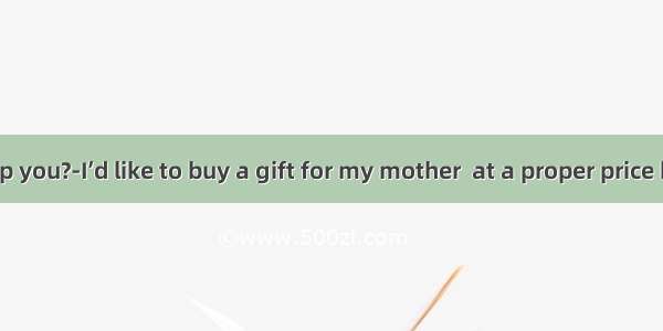 ---Can I help you?-I’d like to buy a gift for my mother  at a proper price but of great