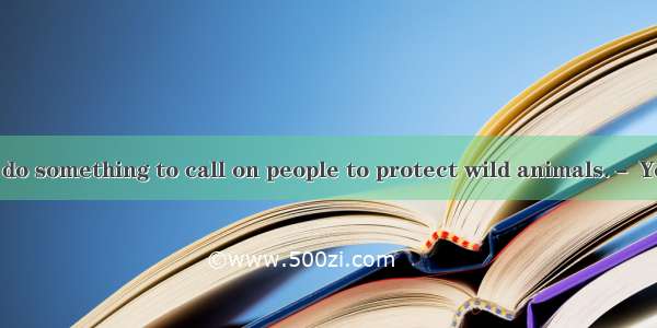 － We’d better do something to call on people to protect wild animals.－ Yes .A. I couldn’t