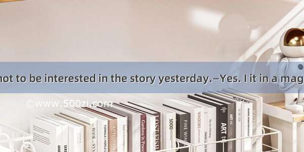 —You seemed not to be interested in the story yesterday.—Yes. I it in a magazine before.A.