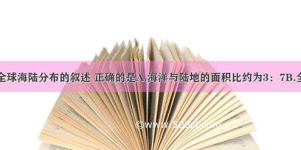 单选题关于全球海陆分布的叙述 正确的是A.海洋与陆地的面积比约为3：7B.全部位于东半