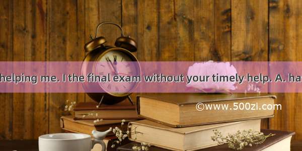 Thank you for helping me. I the final exam without your timely help. A. have failedB. will