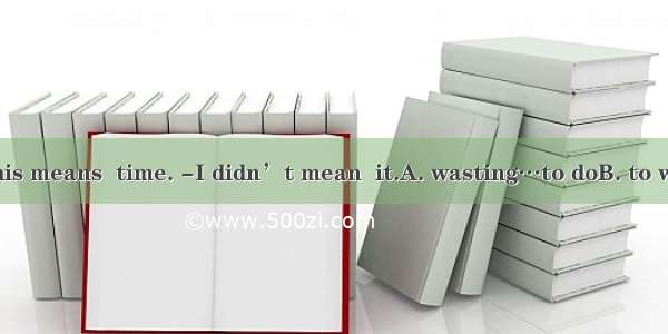 - Doing it like this means  time. -I didn’t mean  it.A. wasting…to doB. to waste…doingC. w