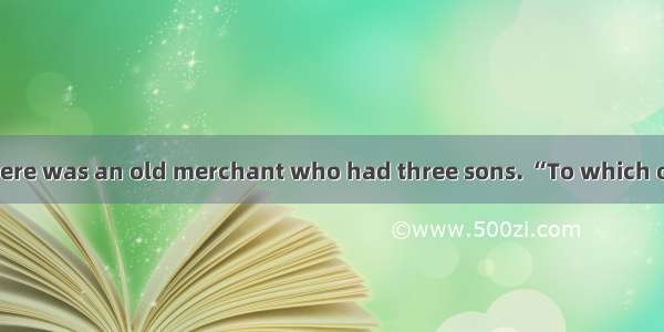 Long long ago  there was an old merchant who had three sons. “To which one shall I leave m