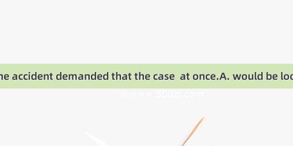 The victims of the accident demanded that the case  at once.A. would be looked intoB. shou