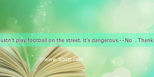 ----You mustn’t play football on the street. It’s dangerous.--No  . Thank you.A. it’s s