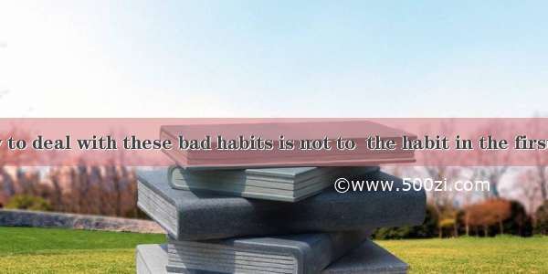 The best way to deal with these bad habits is not to  the habit in the first place.A. get