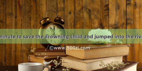 He did not for a minute to save the drowning child and jumped into the river immediately.A