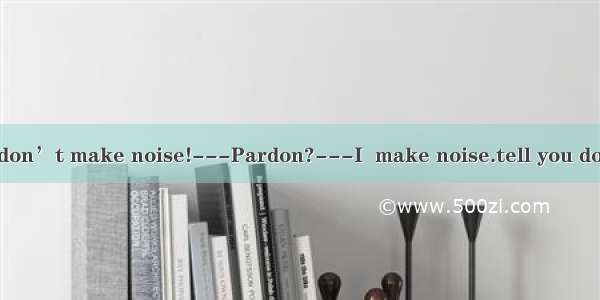 ---Joyce  please don’t make noise!---Pardon?---I  make noise.tell you don’t B. tell you no