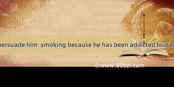 It is no use  to persuade him  smoking because he has been addicted to it since he was you