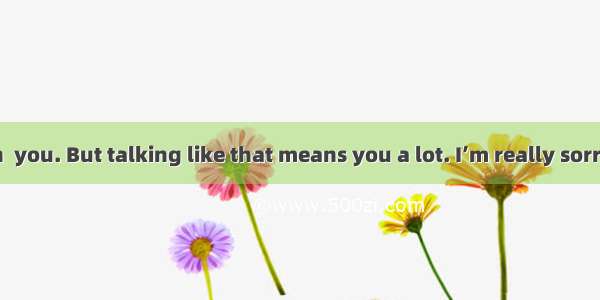 I didn’t mean  you. But talking like that means you a lot. I’m really sorry.A. to hurt  t