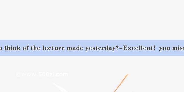 -What do you think of the lecture made yesterday?-Excellent!  you missed such a wo