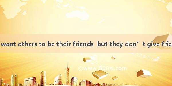 Too many people want others to be their friends  but they don’t give friendship back. That