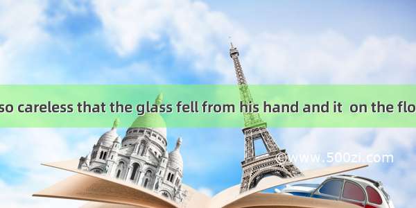 The boy was so careless that the glass fell from his hand and it  on the floor.A. broke in