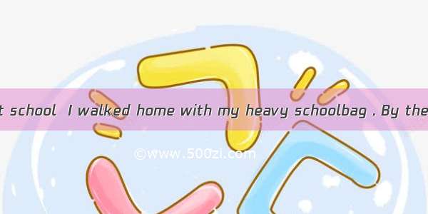 After a long day at school  I walked home with my heavy schoolbag . By the time I got home