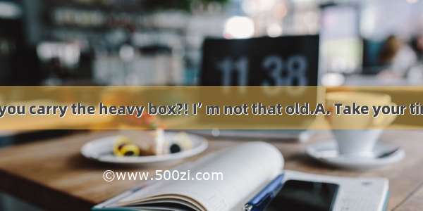 Let me help you carry the heavy box?! I’ m not that old.A. Take your timeB. No way