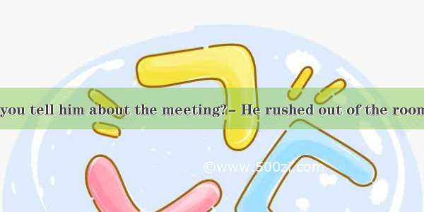 Why didn’t you tell him about the meeting?- He rushed out of the room  I could say