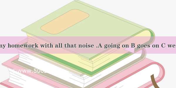 I couldn’t do my homework with all that noise .A going on B goes on C went on D to go on